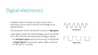 Digital electronics
A digital system includes an input sensor and a
processor circuit, which controls the voltage to an
output device.
The processor circuit consists of a series of logic gates.
Logic gates respond to small voltages which are either
on or off. They do not respond to analogue signals.
An analogue signal varies continuously in amplitude
A digital signal has only two states: High or low (or
on and off, or 1 and 0)
 