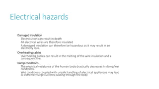 Electrical hazards
Damaged insulation
Electrocution can result in death
All electrical wires are therefore insulated
A damaged insulation can therefore be hazardous as it may result in an
electricity leak.
Overheating cables
Overheating cables can result in the melting of the wire insulation and a
consequent fire.
Damp conditions
The electrical resistance of the human body drastically decreases in damp/wet
conditions.
Wet conditions coupled with unsafe handling of electrical appliances may lead
to extremely large currents passing through the body
 