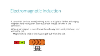 Electromagnetic induction
A conductor (such as a wire) moving across a magnetic field or a changing
magnetic field linking with a conductor can induce an e.m.f in the
conductor.
When a bar magnet is moved towards and away from a coil, it induces emf
within the coil.
Magnetic field lines of the magnet get ‘cut’ from the coil.
 