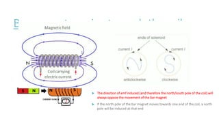 Bar magnet moving towards the coil
When the north pole of the bar magnetic is moved towards the coil
needle on the voltmeter briefly flick to the right, before returning to the
centre.
Coil cuts the magnetic field lines of the bar magnet.
This induces an emf across the coil which is measured by the voltmeter.
 The emf across the coil causes a current to flow
 The current causes the coil to act like a bar magnet.
 The direction of emf induced (and therefore the north/south pole of the coil) will
always oppose the movement of the bar magnet
 If the north pole of the bar magnet moves towards one end of the coil, a north
pole will be induced at that end
 