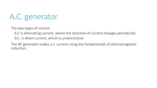 A.C. generator
The two types of current
A.C is alternating current, where the direction of current changes periodically
D.C. is direct current, which is unidirectional
The AC generator makes a.c. current using the fundamentals of electromagnetic
induction
 