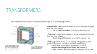 TRANSFORMERS
A transformer increases or decreases the voltage of an alternating current.
•A step-down transformer produces an output voltage that is less
than the input voltage
• Secondary coil has less turns than the primary coil
•A step-up transformer produces an output voltage that is greater
than the input voltage
• Secondary coil has more turns than the primary coil
•A step-up transformer is use to step up voltage coming from
power stations onto powerlines that transmit electricity
• Power from power station is constant i.e. P = VI
• Higher the voltage (V) the lower the current (I)
• Lower current is good because less energy is lost as heat
 
