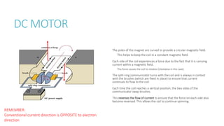 DC MOTOR
The poles of the magnet are curved to provide a circular magnetic field.
This helps to keep the coil in a constant magnetic field.
Each side of the coil experiences a force due to the fact that it is carrying
current within a magnetic field.
This force causes the coil to rotation (clockwise in this case).
The split-ring communicator turns with the coil and is always in contact
with the brushes (which are fixed in place) to ensure that current
continues to flow to the coil.
Each time the coil reaches a vertical position, the two sides of the
communicator swap brushes.
This reverses the flow of current to ensure that the force on each side also
become reversed. This allows the coil to continue spinning.
REMEMBER:
Conventional current direction is OPPOSITE to electron
direction
 