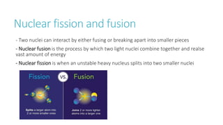 Nuclear fission and fusion
- Two nuclei can interact by either fusing or breaking apart into smaller pieces
- Nuclear fusion is the process by which two light nuclei combine together and realse
vast amount of energy
- Nuclear fission is when an unstable heavy nucleus splits into two smaller nuclei
 