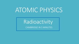 Radioactivity
CAMBRIDGE IN 5 MINUTES
ATOMIC PHYSICS
 