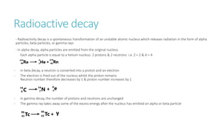 Radioactive decay
- Radioactivity decay is a spontaneous transformation of an unstable atomic nucleus which releases radiation in the form of alpha
particles, beta particles, or gamma rays
- In alpha decay, alpha particles are emitted from the original nucleus
Each alpha particle is equal to a helium nucleus: 2 protons & 2 neutrons i.e. Z = 2 & A = 4
- In beta decay, a neutron is converted into a proton and an electron
- The electron is fired out of the nucleus whilst the proton remains
Neutron number therefore decreases by 1 & proton number increases by 1
- In gamma decay, the number of protons and neutrons are unchanged
- The gamma ray takes away some of the excess energy after the nucleus has emitted an alpha or beta particle
 