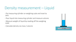 Density measurement – Liquid
- Put measuring cylinder on weighing scale and reset to
zero
- Pour liquid into measuring cylinder and measure volume
- Measure weight of liquid by reading off the weighing
scale
- Calculate density via mass / volume
??? KG
 