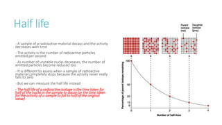 Half life
- A sample of a radioactive material decays and the activity
decreases with time
- The activity is the number of radioactive particles
emitted per second
- As number of unstable nuclei decreases, the number of
emitted particles become reduced too
- It is different to assess when a sample of radioactive
material completely stops because the activity never really
falls to zero
- But we can measure the half life instead
- The half life of a radioactive isotope is the time taken for
half of the nuclei in the sample to dacay (or the time taken
for the activity of a sample to fall to half of the original
value)
 