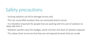 Safety precautions
- Ionizing radiation can kill or damage human cells
- This can cause DNA mutation that can eventually lead to cancer
- It is therefore important for people that are working with this sort of radiation to
keep safe from it
- Radiation workers wear film badges, which monitors the dose of radiation exposed
- This allows them to ensure that they are not exposed to levels that are unsafe
 
