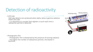 Detection of radioactivity
- G-M tube
GM tube detects ions produced when alpha, beta or gamma radiation
enters the tube
- It is attached to a counter that registers a count each time a
radioactive particle is detected
- Photographic film
- Photographic film is blackened by the presence of ionizing radiation
- The higher the number of radioactive particles, the blacker it
becomes
 