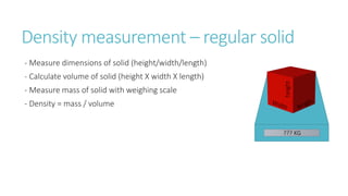 Density measurement – regular solid
- Measure dimensions of solid (height/width/length)
- Calculate volume of solid (height X width X length)
- Measure mass of solid with weighing scale
- Density = mass / volume
??? KG
height
 