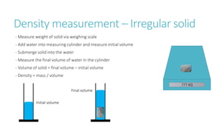 Density measurement – Irregular solid
- Measure weight of solid via weighing scale
- Add water into measuring cylinder and measure initial volume
- Submerge solid into the water
- Measure the final volume of water in the cylinder
- Volume of solid = final volume – initial volume
- Density = mass / volume
Initial volume
??? KG
Final volume
 
