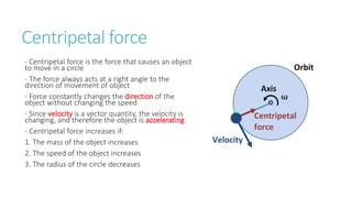 Centripetal force
- Centripetal force is the force that causes an object
to move in a circle
- The force always acts at a right angle to the
direction of movement of object
- Force constantly changes the direction of the
object without changing the speed
- Since velocity is a vector quantity, the velocity is
changing, and therefore the object is accelerating
- Centripetal force increases if:
1. The mass of the object increases
2. The speed of the object increases
3. The radius of the circle decreases
 