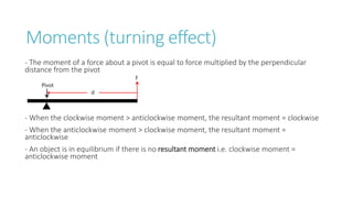 Moments (turning effect)
- The moment of a force about a pivot is equal to force multiplied by the perpendicular
distance from the pivot
- When the clockwise moment > anticlockwise moment, the resultant moment = clockwise
- When the anticlockwise moment > clockwise moment, the resultant moment =
anticlockwise
- An object is in equilibrium if there is no resultant moment i.e. clockwise moment =
anticlockwise moment
 