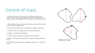 Centre of mass
- Centre of mass is the point on an object where the
overall mass can be considered to be concentrated, and
hence where the weight of the object is considered to act
- The center of mass of a plane lamina can be determined
with a simple experiment
1. Push pin through point anywhere on edge of lamina
2. Allow lamina to swing and eventually hang still
3. Mark a vertical line dowards
4. Take out pin and push through a second point
5. Again, let the lamina settle and mark a second vertical
line
6. The point of intersection between two lines = center of
mass
 