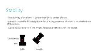 Stability
- The stability of an object is determined by its center of mass
- An object is stable if its weight (the force acting on center of mass) is inside the base
of the object
- An object will tip over if the weight falls outside the base of the object
 