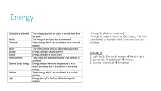 Energy
- Energy is always conserved
- Energy is never created or destroyed, it is only
transferred or transformed from one form to
another
EXAMPLES
1. Light bulb: Electrical energy  Heat + light
2. Water fall: Gravitational  Kinetic
3. Battery: Chemical  Electrical
 