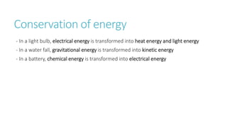 Conservation of energy
- In a light bulb, electrical energy is transformed into heat energy and light energy
- In a water fall, gravitational energy is transformed into kinetic energy
- In a battery, chemical energy is transformed into electrical energy
 
