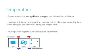 Temperature
- Temperature is the average kinetic energy of particles within a substance
- Heating a substance causes particles to move quicker, therefore increasing their
kinetic energies, and hence increasing the temperature
- Heating can change the state of matter of a substance:
 
