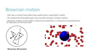 Brownian motion
- One day, a scientist was observing a pollen grain suspended in water.
- He realized that the pollen grain was actually moving in random motion
- Brownian motion is the random movement of particles in a fluid due to bombardment
of molecules of the fluid itself
 