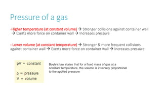 Pressure of a gas
-Higher temperature (at constant volume)  Stronger collisions against container wall
 Exerts more force on container wall  Increases pressure
- Lower volume (at constant temperature)  Stronger & more frequent collisions
against container wall  Exerts more force on container wall  Increases pressure
Boyle’s law states that for a fixed mass of gas at a
constant temperature, the volume is inversely proportional
to the applied pressure
 