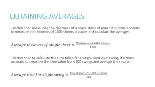 OBTAINING AVERAGES
- Rather than measuring the thickness of a single sheet of paper, it is more accurate
to measure the thickness of 1000 sheets of paper and calculate the average:
𝐴𝑣𝑒𝑟𝑎𝑔𝑒 𝑡ℎ𝑖𝑐𝑘𝑛𝑒𝑠𝑠 𝑜𝑓 𝑠𝑖𝑛𝑔𝑙𝑒 𝑠ℎ𝑒𝑒𝑡 =
𝑇ℎ𝑖𝑐𝑘𝑛𝑒𝑠𝑠 𝑜𝑓 1000 𝑠ℎ𝑒𝑒𝑡𝑠
1000
- Rather than to calculate the time taken for a single pendulum swing, it is more
accurate to measure the time taken from 100 swings and average the results:
𝐴𝑣𝑒𝑟𝑎𝑔𝑒 𝑡𝑖𝑚𝑒 𝑓𝑜𝑟 𝑠𝑖𝑛𝑔𝑙𝑒 𝑠𝑤𝑖𝑛𝑔 =
𝑇𝑖𝑚𝑒 𝑡𝑎𝑘𝑒𝑛 𝑓𝑜𝑟 100 𝑠𝑤𝑖𝑛𝑔𝑠
100
 