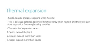 Thermal expansion
- Solids, liquids, and gases expand when heating
- This is because particles gain more kinetic energy when heated, and therefore gain
more separation from neighboring particles
- The extent of expansion varies:
1. Solids expand the least
2. Liquids expand more than solids
3. Gases expand more than liquids
 