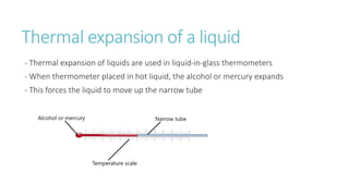 Thermal expansion of a liquid
- Thermal expansion of liquids are used in liquid-in-glass thermometers
- When thermometer placed in hot liquid, the alcohol or mercury expands
- This forces the liquid to move up the narrow tube
 