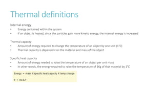 Thermal definitions
Internal energy
• Energy contained within the system
• If an object is heated, since the particles gain more kinetic energy, the internal energy is increased
Thermal capacity
• Amount of energy required to change the temperature of an object by one unit (1°C)
• Thermal capacity is dependent on the material and mass of the object
Specific heat capacity
• Amount of energy needed to raise the temperature of an object per unit mass
• In other words, the energy required to raise the temperature of 1Kg of that material by 1°C
 
