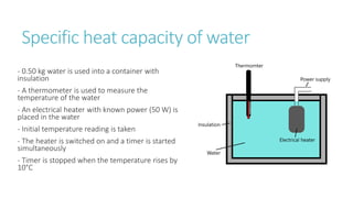 Specific heat capacity of water
- 0.50 kg water is used into a container with
insulation
- A thermometer is used to measure the
temperature of the water
- An electrical heater with known power (50 W) is
placed in the water
- Initial temperature reading is taken
- The heater is switched on and a timer is started
simultaneously
- Timer is stopped when the temperature rises by
10°C
 