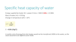 Specific heat capacity of water
Energy supplied by heater (E) = power X time = 50W X 420s = 21 000J
Mass of water (m) = 0.50 kg
Change in temperature (ΔT) = 10°C
C = 4200 J/(Kg°C)
In reality a lot of energy from the heater would not be transferred 100% to the water, so the
value would be a bit different from 4200.
 
