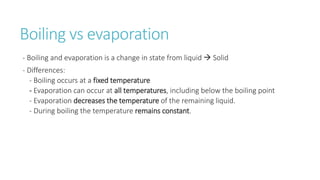 Boiling vs evaporation
- Boiling and evaporation is a change in state from liquid  Solid
- Differences:
- Boiling occurs at a fixed temperature
- Evaporation can occur at all temperatures, including below the boiling point
- Evaporation decreases the temperature of the remaining liquid.
- During boiling the temperature remains constant.
 