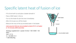 Specific latent heat of fusion of ice
- Fill a funnel with ice and place a beaker beneath it
- Place a 50W heater in the ice
- Turn on the heater & start the timer immediately
- After 10 minutes turn off the heater
- Measure the mass of the accumulated water in the beaker
•Energy supplied (E) = power X time = 50 X 600 = 30
000J
•Δm = 0.1L
•L = 30 000 / 0.1
= 300 000J/Kg
Lets assume that we accumulated a total of 0.1L of water
in 10 minutes (600 seconds)
 