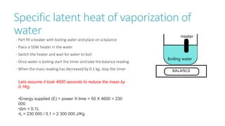 Specific latent heat of vaporization of
water
- Part fill a beaker with boiling water and place on a balance
- Place a 50W heater in the water
- Switch the heater and wait for water to boil
- Once water is boiling start the timer and take the balance reading
- When the mass reading has decreased by 0.1 kg, stop the timer
•Energy supplied (E) = power X time = 50 X 4600 = 230
000
•Δm = 0.1L
•L = 230 000 / 0.1 = 2 300 000 J/Kg
Lets assume it took 4600 seconds to reduce the mass by
0.1Kg
 