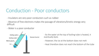 Conduction - Poor conductors
- Insulators are very poor conductors such as rubber
- Absence of free electrons makes the passage of vibrations/kinetic energy very
difficult
- Water is a poor conductor
- As the water at the top of boiling tube is heated, it
eventually boils
- However, the ice at the bottom does not melt
- Heat therefore does not reach the bottom of the tube
 