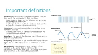 Important definitions
Wavelength is the distance between adjacent particles
that are at the same point in their vibration
In a transverse wave, it is the distance between two
adjacent peaks or troughs
In a longitudinal wave, it is the distance between two
adjacent compressions or rarefactions
Amplitude is the maximum displacement of particles
from rest position
In transverse waves, it is the distance between the
rest position to the peak
Velocity of the wave is the distance traveled per second,
and is measured in m/s
Frequency of the wave is the number of complete waves
passing a point per second, and is measured in hertz
(Hz)
Wavefronts are the locations of all particles of the
medium in the same state of vibration. It is
perpendicular to wave direction. The distance between
one wavefront to the next is the wavelength
 