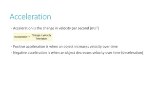 Acceleration
- Acceleration is the change in velocity per second (ms-2)
- Positive acceleration is when an object increases velocity over time
- Negative acceleration is when an object decreases velocity over time (deceleration)
 