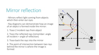 Mirror reflection
- Mirrors reflect light coming from objects
which then enter our eyes
- Ray diagrams can demonstrate how an image
of an object is formed inside the mirror:
1. Trace 2 incident rays from object
2. Trace the reflected rays (remember: angle
of incident = angle of reflection)
3. Trace back the rays into the mirror
4. The point of intersection between two rays
behind the mirror is where the image is
formed
 