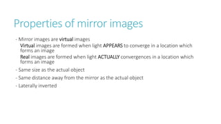 Properties of mirror images
- Mirror images are virtual images
Virtual images are formed when light APPEARS to converge in a location which
forms an image
Real images are formed when light ACTUALLY convergences in a location which
forms an image
- Same size as the actual object
- Same distance away from the mirror as the actual object
- Laterally inverted
 
