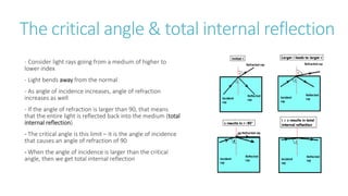 The critical angle & total internal reflection
- Consider light rays going from a medium of higher to
lower index
- Light bends away from the normal
- As angle of incidence increases, angle of refraction
increases as well
- If the angle of refraction is larger than 90, that means
that the entire light is reflected back into the medium (total
internal reflection)
- The critical angle is this limit – it is the angle of incidence
that causes an angle of refraction of 90
- When the angle of incidence is larger than the critical
angle, then we get total internal reflection
 