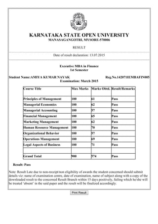 Student Name:AMIYA KUMAR NAYAK Reg.No.142071IEMBAFIN005
 
KARNATAKA STATE OPEN UNIVERSITY
MANASAGANGOTRI, MYSORE­570006
RESULT
..……………………………………………………………………………………………………………
Date of result declaration: 13.07.2015
......................................................................................................................................................................
Exceutive MBA in Finance
1st Semester
Examination: March 2015
Course Title Max Marks Marks Obtd. Result/Remarks
Principles of Management 100 61 Pass
Managerial Economics 100 62 Pass
Managerial Accounting 100 57 Pass
Financial Management 100 65 Pass
Marketing Management 100 62 Pass
Human Resource Management 100 70 Pass
Organizational Behavior 100 57 Pass
Operations Management 100 69 Pass
Legal Aspects of Business 100 71 Pass
Grand Total 900 574 Pass
     Result: Pass
Note: Result Late due to non­receipt/non eligibility of awards the student concerned should submit
details viz: name of examination centre, date of examination, name of subject along with a copy of the
downloaded result to the concerned Result Branch within 15 days positively, failing which he/she will
be treated ‘absent’ in the said paper and the result will be finalized accordingly.
Print Result
 
 
 