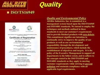 Quality
 ISO/TS16949
Quality and Environmental Policy
All-Rite Industries, Inc. is committed to a
management system based upon the ISO/TS16949
and ISO14001 standards. We intend to employ the
techniques and methods outlined in these
standards to meet our customer’s requirements
and to provide finished products with zero defects.
This commitment signifies our intention to
continually strive to improve the quality of our
products as well as our environmental
responsibility through the development and
maintenance of procedures, which include the
establishment of objectives and targets. It is the
policy of the Executive Management to support all
departments to the fullest extent, and to adhere to
the concepts stated in the ISO/TS16949 and
ISO14001 standards as they apply to meeting
customer requirements while striving to prevent
pollution and maintain compliance with all
applicable legal requirements.
 