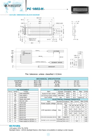 The tolerance unless classified 0.3mm
LCD option: STN, TN, FSTN
Backlight Option: LED,EL Backlight feature, other Specs not available on catalog is under request.
OUTLINE DIMENSION & BLOCK DIAGRAM
MECHANICAL SPECIFICATION
Overall Size
View Area
Dot Size
Dot Pitch
85.0 x 36.0
66.0 x 16.2
0.56 x 0.66
0.60 x 0.70
Module
W /O B/L
EL B/L
LED B/L
H2 / H1
5.1 / 9.7
5.1 / 9.7
9.4 / 14.0
Vdd+0.3
V
V
V
13
7
Item
Supply for logic voltage
LCD driving supply voltage
Input voltage
Vdd-Vss
Vdd-Vee
Vin
25oC
25oC
25oC
-0.3
-0.3
-0.3
Symbol Condition Min. Max. Units
ABSOLUTE MAXIMUM RATING
Item
LCD operation voltage
LCM current consumption (No B/L)
Backlight current consumption
Symbol Min.
Condition
Vop
Idd
LED/edge VB/L=4.2V
LED/array
Top
-20oC
0oC
25oC
50oC
70oC
VB/L=4.2V
N W
7.1
4.5
4.1
Vdd=5V
3.8
5.7
6.1
ELECTRICAL CHARACTERISTICS
Typical
N W
Max. Units
V
5.1
4.7
4.4
7.9
6.7
6.3
V
V
V
V
V
mA
mA
mA
3
N W
7.5
5.3
4.9
4.6
6
6.4
PIN ASSIGNMENT
Pin no. Symbol Function
1
2
3
4
5
6
7
8
9
10
11
12
13
14
Vss
Vdd
Vo
RS
R/W
E
DB0
DB1
DB2
DB3
DB4
DB5
DB6
DB7
Power supply(GND)
Power supply(+)
Contrast Adjust
Register select signal
Data read / write
Enable signal
Data bus line
Data bus line
Data bus line
Data bus line
Data bus line
Data bus line
Data bus line
Data bus line
15
16
A
K
Power supply for LED B/L (+)
Power supply for LED B/L ( )
2
120
Power supply voltage Vdd-Vss 25oC 2.7 4.5 V
PC 1602-H
PC 1602-H
3.55
2.96
0.56
0.04
0.04
0.66
5.94
DB7
DB0
E
R/W
RS
Vss
Vdd
Vo
A
K
LCD
CONTROLLER
LSI
LCD PANEL
COM 16
BACKLIGHT
SEG 40
CONTROL SIGNALS 4
SEG 40
SEGMENT DRIVER
5.56
HOLE 4- 5.0
H1
H2
36.0
0.5
1.6
K
6.0
3.9
A
1.5
2.5
4- 1.0
16.0
11.5
16.2
25.0
45.0
80.0
HOLE 16- 1.0
PAD16- 1.8
56.21
66.0
71.0
85.0 0.5
9.5
2.54
2.0
15
16
31.0
17.78
18.0
(P2.54
x
7)
2.5
10.38
2 1
 