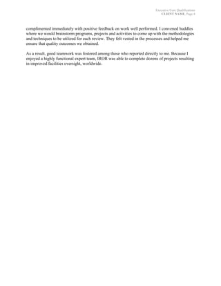 Executive Core Qualifications
CLIENT NAME, Page 4
	
complimented immediately with positive feedback on work well performed. I convened huddles
where we would brainstorm programs, projects and activities to come up with the methodologies
and techniques to be utilized for each review. They felt vested in the processes and helped me
ensure that quality outcomes we obtained.
As a result, good teamwork was fostered among those who reported directly to me. Because I
enjoyed a highly functional expert team, IROR was able to complete dozens of projects resulting
in improved facilities oversight, worldwide.
 