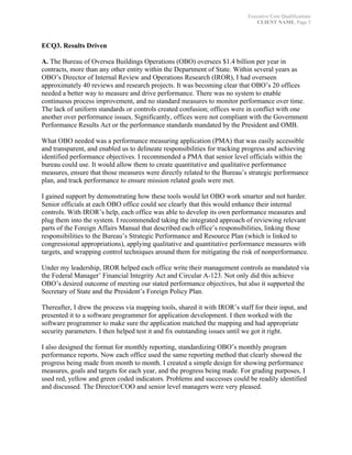 Executive Core Qualifications
CLIENT NAME, Page 5
	
ECQ3. Results Driven
A. The Bureau of Oversea Buildings Operations (OBO) oversees $1.4 billion per year in
contracts, more than any other entity within the Department of State. Within several years as
OBO’s Director of Internal Review and Operations Research (IROR), I had overseen
approximately 40 reviews and research projects. It was becoming clear that OBO’s 20 offices
needed a better way to measure and drive performance. There was no system to enable
continuous process improvement, and no standard measures to monitor performance over time.
The lack of uniform standards or controls created confusion; offices were in conflict with one
another over performance issues. Significantly, offices were not compliant with the Government
Performance Results Act or the performance standards mandated by the President and OMB.
What OBO needed was a performance measuring application (PMA) that was easily accessible
and transparent, and enabled us to delineate responsibilities for tracking progress and achieving
identified performance objectives. I recommended a PMA that senior level officials within the
bureau could use. It would allow them to create quantitative and qualitative performance
measures, ensure that those measures were directly related to the Bureau’s strategic performance
plan, and track performance to ensure mission related goals were met.
I gained support by demonstrating how these tools would let OBO work smarter and not harder.
Senior officials at each OBO office could see clearly that this would enhance their internal
controls. With IROR’s help, each office was able to develop its own performance measures and
plug them into the system. I recommended taking the integrated approach of reviewing relevant
parts of the Foreign Affairs Manual that described each office’s responsibilities, linking those
responsibilities to the Bureau’s Strategic Performance and Resource Plan (which is linked to
congressional appropriations), applying qualitative and quantitative performance measures with
targets, and wrapping control techniques around them for mitigating the risk of nonperformance.
Under my leadership, IROR helped each office write their management controls as mandated via
the Federal Manager’ Financial Integrity Act and Circular A-123. Not only did this achieve
OBO’s desired outcome of meeting our stated performance objectives, but also it supported the
Secretary of State and the President’s Foreign Policy Plan.
Thereafter, I drew the process via mapping tools, shared it with IROR’s staff for their input, and
presented it to a software programmer for application development. I then worked with the
software programmer to make sure the application matched the mapping and had appropriate
security parameters. I then helped test it and fix outstanding issues until we got it right.
I also designed the format for monthly reporting, standardizing OBO’s monthly program
performance reports. Now each office used the same reporting method that clearly showed the
progress being made from month to month. I created a simple design for showing performance
measures, goals and targets for each year, and the progress being made. For grading purposes, I
used red, yellow and green coded indicators. Problems and successes could be readily identified
and discussed. The Director/COO and senior level managers were very pleased.
 
