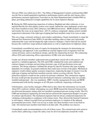 Executive Core Qualifications
CLIENT NAME, Page 6
	
The new PMA was rolled out in 2011. The Office of Management Controls confirmed that OBO
was the first to install quantitative/qualitative performance metrics and the only bureau with a
performance measures application. From then on, the State Department had a reliable PMA in
place, providing enhanced oversight capabilities for its most expensive Bureau.
B. During the 2008 engineering inspection of embassy Baghdad and other embassies, it was
reported that the fire main piping systems were unsafe. Indeed the same inadequate system may
have been installed at many other embassies, but OBO did not know. IROR needed to identify
and remedy this issue on an urgent basis. All U.S. embassy compounds’ piping systems needed
inspection to determine if the right type of piping had been installed; many lives were at stake.
This was a huge, extremely technical, and complex undertaking. I begin immediately to study the
National Fire Protection Codes NFPA 24 and other building codes to make sure I personally
understood the issues and developed the right corrective strategies. I had to find out for myself
because this could have major political implications as well as implications for diplomat safety.
I immediately assembled my team of experts for designing the strategies for determining our
methodology and approach. I also assembled an external support team of engineers from the
various divisions, such as mechanical, design, and the fire engineering division. The contracting
officer (CO) and contracting officer representative (COR) were also included.
I made sure all team members understood and accepted their crucial role in this process. All
agreed to a validation approach. The COs and CORs validated the terms and condition and
contract changes to designs and providing electronic copy of all specifications terms and
contracts. The design engineers validated the design for specific locations (the type of piping
depended, for example, on ground conditions that could cause erosion of the pipes). Mechanical
engineers would conduct quality assurance inspections, inspecting the pipes to ensure it was the
right type of piping and had been installed correctly, before covering with dirt. The fire
protection engineers would test the systems for pressure validation. The construction support
division would provide documents from the General Contractor confirming what was actually
installed underground – this was mandatory. OBO’s facility management division and IROR
communicated with facility managers at all 100 posts worldwide, requesting verification.
Unfortunately, some facility managers (FMs) had no idea where this information was located.
About 85% could not validate what piping was used. IROR learned the General Contractor had
not delivered documents stating what was installed or produced pressure testing results. The CO,
COR and mechanical engineering division had not enforced this requirement though it was part
of contract specifications. The mechanical engineers had not always conducted inspections for
validating workmanship or compliance with contract terms. They allowed the General Contractor
to self-inspect, without oversight from government employees (a violation of the inherent
governmental provision). There was no way to make sure these facilities were in fact built to
code. All external team members had failed to do their jobs. The problem was massive.
I immediately made recommendations to fix all of these issues. The external team took action to
resolve them, addressing a major life safety issue for all of our diplomats around the world.
 