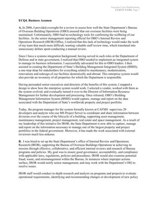 Executive Core Qualifications
CLIENT NAME, Page 7
	
ECQ4. Business Acumen
	
A. In 2006, I provided oversight for a review to assess how well the State Department’s Bureau
of Overseas Building Operations (OBO) ensured that our overseas facilities were being
maintained. Unfortunately, OBO had no technology tools for confirming the wellbeing of our
facilities. As the senior management reporting official for OBO’s Internal Review and
Operations Research (IROR) Office, I realized that this lack of technology would make the work
of my team that much more difficult, wasting valuable staff review time, which translated into
unnecessary dollars spent conducting a manual review.
Since I have a systems integration background, having served in such roles at the Department of
Defense and in state government, I realized that OBO needed to implement an integrated system
to manage its business information. I successfully advocated for this to OBO leaders. I then
assisted in creating the Department of State’s Building Management Integrated System (BMIS),
a one-stop shop for stakeholders for everything related to maintenance, modernization,
renovations and redesign of our facilities domestically and abroad. This enterprise system would
also provide an inventory of all properties for which the Department is responsible.
Having persuaded senior executives and directors of the benefits of this system, I mapped a
design to show how the enterprise system would work. I selected a vendor, worked with them as
the system evolved, and eventually turned it over to the Director of Information Resource
Management for further development and processing. Once released, OBO’s Building
Management Information System (BMIS) would capture, manage and report on the data
associated with the Department of State’s worldwide property and project portfolio.
Today, the program manager for the system formally known at CAFMS supervises 20
developers and analysts who use MS Project Server to coordinate and share information between
divisions over the course of the lifecycle of a building, supporting asset management,
maintenance management, project management, real estate and space management. As a result of
my leadership of this initiative for IROR, the State Department is now able to capture, manage
and report on the information necessary to manage one of the largest property and project
portfolios in the federal government. Moreover, it has made the work associated with external
reviewers much less arduous.
B. I was hired to set up the State Department’s office of Internal Review and Operations
Research (IROR), supporting the Bureau of Overseas Buildings Operations in achieving its
mission through effective, collaborative, and efficient internal reviews and research of Bureau
programs and policies. My goal was to ensure good governance, accountability, and compliance
with applicable laws, regulations, policies and procedures. IROR would also examine potential
fraud, waste, and mismanagement within the Bureau. In instances where improper actions
surface, IROR would notify senior management, and may work with the Department’s OIG to
resolve issues.
IROR staff would conduct in-depth research and analysis on programs and projects to evaluate
operational requirements, identifying and recommending changes or development of new policy
 
