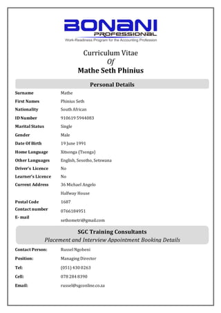 Curriculum Vitae
Of
Mathe Seth Phinius
Surname Mathe
First Names Phinius Seth
Nationality South African
ID Number 910619 5944083
Marital Status Single
Gender Male
Date Of Birth 19 June 1991
Home Language Xitsonga (Tsonga)
Other Languages English, Sesotho, Setswana
Driver’s Licence No
Learner’s Licence No
Current Address 36 Michael Angelo
Halfway House
Postal Code 1687
Contact number
E- mail
0766184951
sethometri@gmail.com
Contact Person: Russel Ngobeni
Position: Managing Director
Tel: (051) 430 0263
Cell: 078 284 8390
Email: russel@sgconline.co.za
Personal Details
SGC Training Consultants
Placement and Interview Appointment Booking Details
 