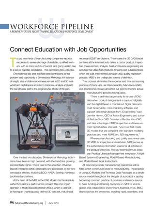 WORKFORCE PIPELINE feature article – Advanced Manufacturing,June 2016
SME-ManufacturingEngineeringMagazine,Author: Ray Elledge
A Monthly Feature about Training, Education & Workforce Development
“ConnectEducation with Job Opportunities”
The newDigital Thread in advanced manufacturing now incorporatesinspection,measurementand
verification,requiringskilledworkers.
Today,two-thirdsof manufacturingcompaniesreportamoderate tosevere shortage of available,
qualifiedworkers,withasmany as 5% of currentjobsgoingunfilleddue toa lackof capable candidates-
thisrepresents600,000 jobs.One technical jobareathat has beencontributingtothe problemand
opportunityisDimensionalMetrology,the science of length,size anddimensionmeasurementin2D
and 3D. That is usingreal-worldpartsanddigital space inordertocompare,analyze andverifythe real
physical partto the Original CAD-Model of the Part.
Overthe last twodecades,Dimensional Metrologytechnicianshave beeninhighdemand,withthe
trendline growingexponentiallyhigher. Thisisdue tothe adoptionof Model- BasedEnterprise (MBE)
strategiesandprocessesbytierone aerospace entities,includingDOD;NASA;Boeing;Northrop;
Lockheedandothers.
At the heartof the MBE is the CADModel;it isthe absolute authoritytodefine apart or entire product.
The core of part definitionisModel BasedDefinition(MBD),whichisdefined byhavingan
unambiguouslydefined3Ddata set,includingall necessaryGD&Tannotations.This insuresthe 3DCAD
Model containsall the informationtodefineapart or product.Inspection,measurement, analysis,build
and reverse engineeringare activitiesthatutilize MBDfeaturesforpartsand subassemblieswhichare
built, thenverifiedusinganMBD qualityinspectionprocess.MBDisthe undisputedsource of definition.
Thisprocesseliminatesthe expenseandtime consumingprocessof mock-ups,asInteroperability,
ManufacturabilityandInterference-fitsare all sortedoutpriorto the firstactual manufacturingprocess
takingplace.
''There is unlimitedopportunityforre-useof CADdata whenproductdesignintentiscaptureddigitally
and the digital threadismaintained.Digital datasetsmustbe accurate,consumable bysoftware,and
supportdirectmanufacture from3D geometry,"saidJenniferHerron,CEOof ActionEngineeringand
author of Re-Use Your CAD."In orderto Re-Use YourCAD and take advantage of MBD inspectionand
measurementopportunities,she said,"youmustfirstcreate 3Dmodels thatare compliantwith
standardmodelingpracticesandmeetASMEand ISOrequirements."
Whereasmanufacturingandqualityassurance uses3DMBD forinspectionandvalidation.MBEserves
as the authoritative informationsource forall activitiesinthe product'slifecycle.The fourtechnical
thrustareas are: ProductLifecycle ManagementIntegration,Model-BasedSystemsEngineering,Model-
BasedManufacturing,andModel-BasedWorkInstructions.
All future large scale manufacturingoperationswill be MBEwhichisthe future state of manufacturing.
The practice of using3D ModelsandTechnical Data Packagesas a single source model throughoutthe
lifecycle of aproductisquicklybecomingcommonpractice.Itprovidesareference source tobase
fundingandtrainingdecisionson.MBE isan integratedandcollaborativeenvironment,foundedon3D
MBD sharedacross the enterprise,enablingrapid,seamless,andaffordable deploymentof products
fromconceptto disposal.Itrepresentsafundamentalshiftfrom2Dto 3D or fromphysical drawingsto
virtual models.
MaintainingThe Digital Thread >
Reverse Engineering-Thedigital threadof aproduct beginsinReverse Engineeringphysical partstoCAD.
 