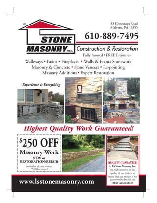 www.lsstonemasonry.com
33 Conestoga Road
Malvern, PA 19355
610-889-7495
Walkways • Patios • Fireplaces • Walls & Fronts Stonework
Masonry & Concrete • Stone Veneers • Re-pointing
Masonry Additions • Expert Restoration
Fully Insured • FREE Estimates
Highest Quality Work Guaranteed!
Masonry Work
NEW or
RESTORATION/REPAIR
(with this ad, any contract
$
5,000 or more.)
QUALITY GUARANTEE!
At LS Stone Masonry, Inc.
we pride ourselves on the
quality of our projects to
ensure that our product is not
just complete but it is the
BEST AVAILABLE!
$
250 OFF
Experience is Everything
 